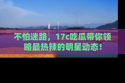 不怕迷路,17c吃瓜带你领略最热辣的明星动态!