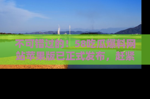不可错过的!58吃瓜爆料网站苹果版已正式发布,赶紧体验!