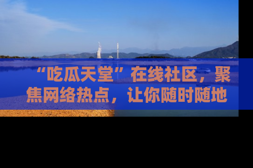 “吃瓜天堂”在线社区，聚焦网络热点，让你随时随地吃瓜不停