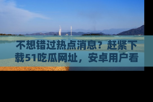 不想错过热点消息?赶紧下载51吃瓜网址,安卓用户看这边!