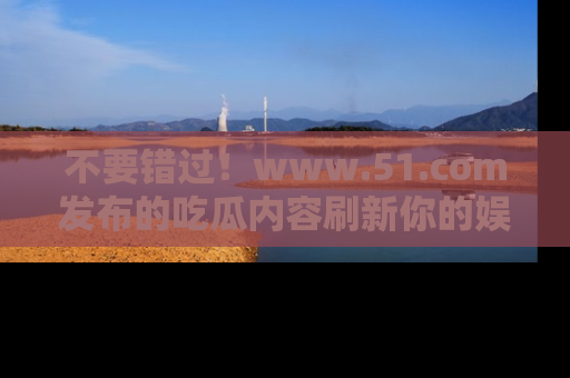 不要错过!www.51.com发布的吃瓜内容刷新你的娱乐认知