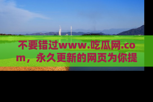 不要错过www.吃瓜网.com,永久更新的网页为你提供吃瓜盛宴!