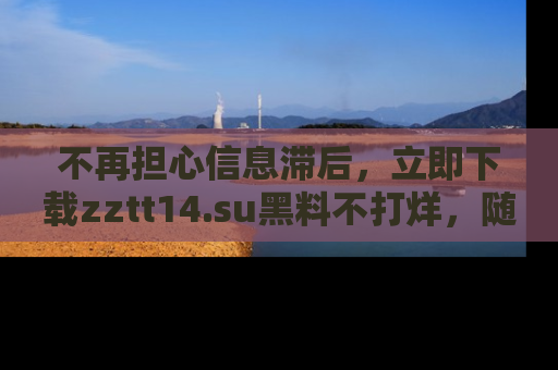 不再担心信息滞后,立即下载zztt14.su黑料不打烊,随时获取新鲜黑料!