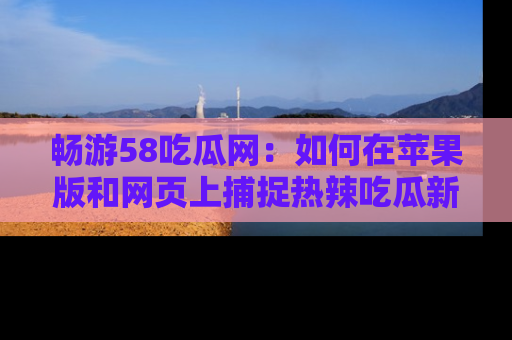 畅游58吃瓜网:如何在苹果版和网页上捕捉热辣吃瓜新闻?