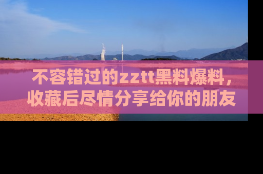 不容错过的zztt黑料爆料,收藏后尽情分享给你的朋友