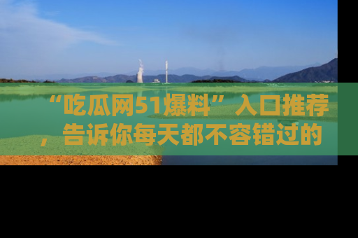 “吃瓜网51爆料”入口推荐，告诉你每天都不容错过的娱乐八卦！