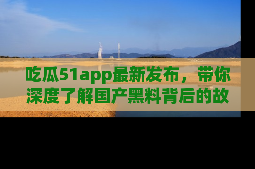 吃瓜51app最新发布,带你深度了解国产黑料背后的故事!