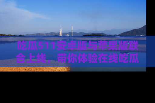 吃瓜511安卓版与苹果版联合上线,带你体验在线吃瓜新天地