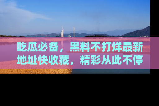 吃瓜必备,黑料不打烊最新地址快收藏,精彩从此不停!