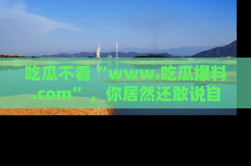 吃瓜不看“www.吃瓜爆料.com”,你居然还敢说自己是吃瓜群众?