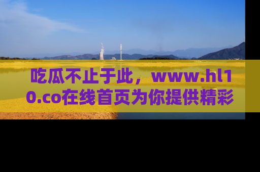 吃瓜不止于此,www.hl10.co在线首页为你提供精彩内幕