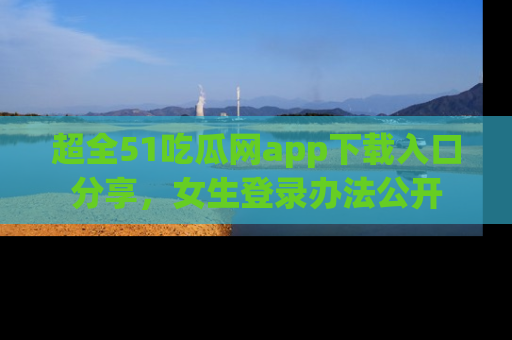 超全51吃瓜网app下载入口分享,女生登录办法公开