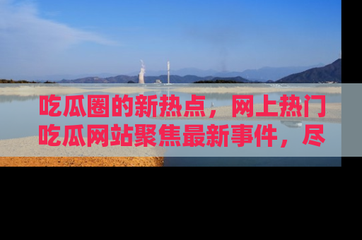 吃瓜圈的新热点,网上热门吃瓜网站聚焦最新事件,尽在吃瓜网站!