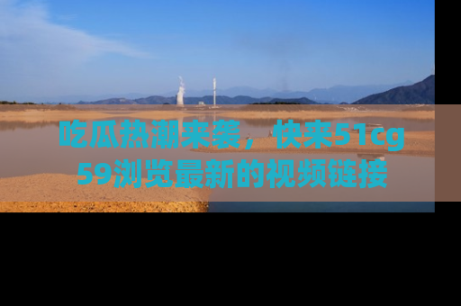 吃瓜热潮来袭,快来51cg59浏览最新的视频链接