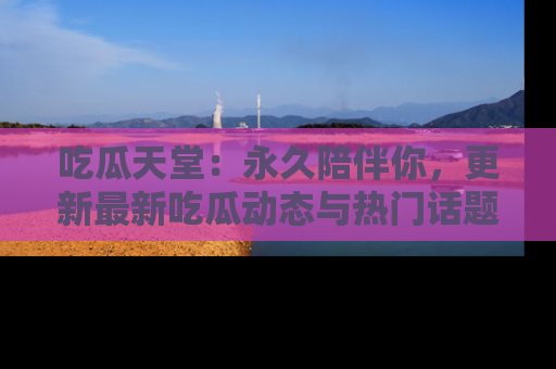 吃瓜天堂:永久陪伴你,更新最新吃瓜动态与热门话题
