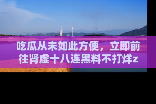 吃瓜从未如此方便,立即前往肾虚十八连黑料不打烊zzzttt,发现更多精彩,地址在这里!