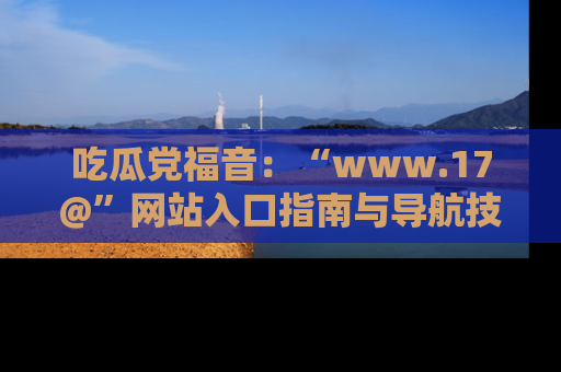 吃瓜党福音:“www.17@”网站入口指南与导航技巧全解析