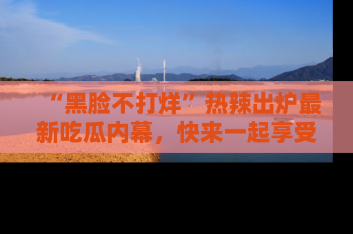 “黑脸不打烊”热辣出炉最新吃瓜内幕，快来一起享受这份乐趣吧！