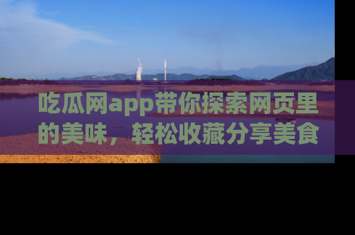 吃瓜网app带你探索网页里的美味,轻松收藏分享美食秘笈