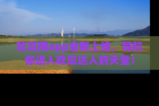吃瓜网app全新上线，导航你进入吃瓜达人的天堂！
