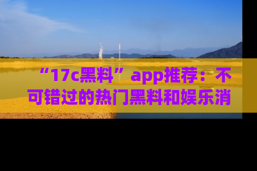 “17c黑料”app推荐：不可错过的热门黑料和娱乐消息