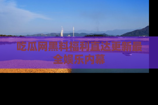 吃瓜网黑料福利直达更新最全娱乐内幕