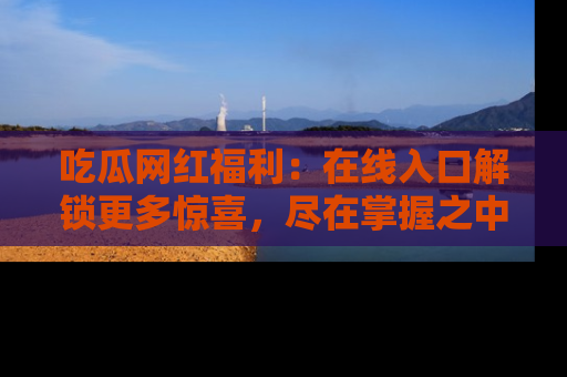 吃瓜网红福利：在线入口解锁更多惊喜，尽在掌握之中