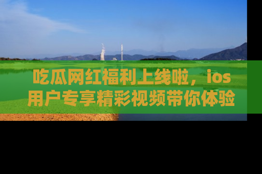 吃瓜网红福利上线啦，ios用户专享精彩视频带你体验乐趣！