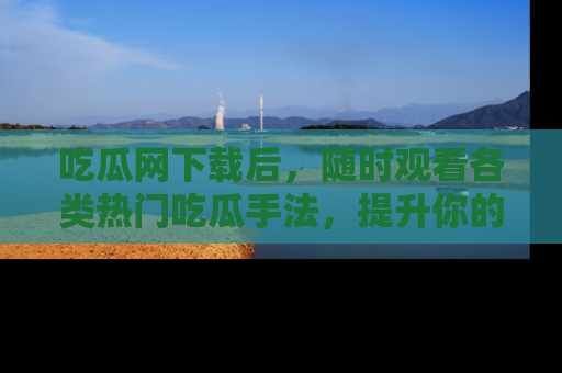 吃瓜网下载后，随时观看各类热门吃瓜手法，提升你的社交技能！