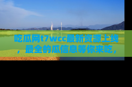 吃瓜网t7wcc最新资源上线，最全的瓜信息等你来吃，快来围观！