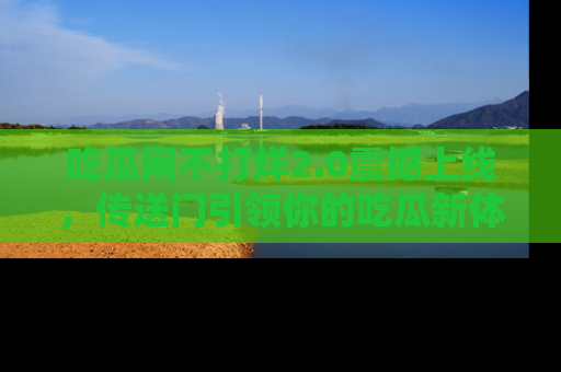 吃瓜网不打烊2.0震撼上线，传送门引领你的吃瓜新体验