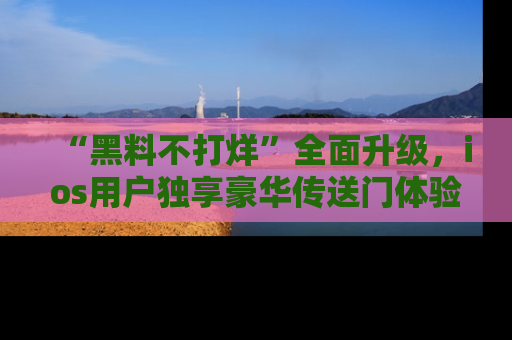 “黑料不打烊”全面升级，ios用户独享豪华传送门体验！