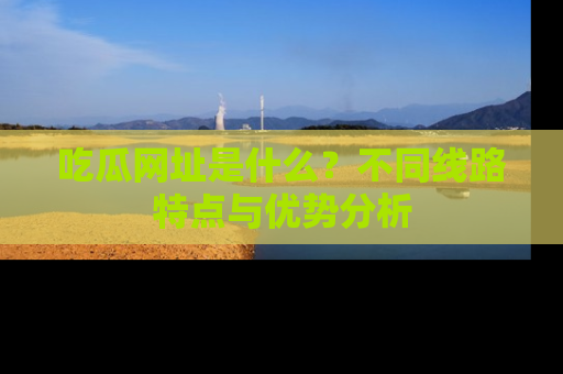 吃瓜网址是什么？不同线路特点与优势分析
