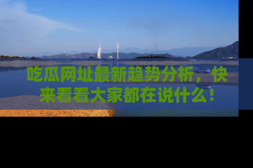 吃瓜网址最新趋势分析，快来看看大家都在说什么！