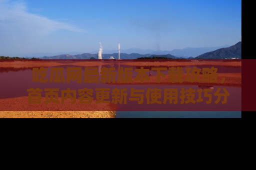 吃瓜网最新版本下载攻略，首页内容更新与使用技巧分享