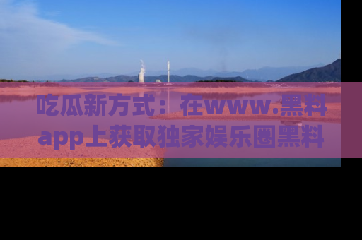 吃瓜新方式：在www.黑料app上获取独家娱乐圈黑料信息
