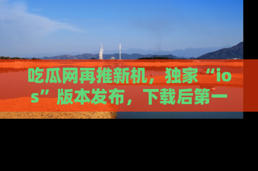 吃瓜网再推新机，独家“ios”版本发布，下载后第一时间获取热点吃瓜信息！