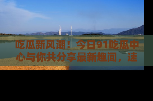 吃瓜新风潮！今日91吃瓜中心与你共分享最新趣闻，速来点击入口看看吧！
