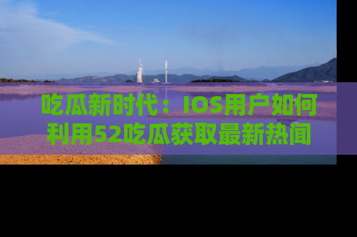 吃瓜新时代：IOS用户如何利用52吃瓜获取最新热闻