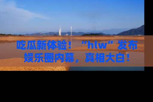 吃瓜新体验！“hlw”发布娱乐圈内幕，真相大白！