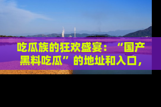 吃瓜族的狂欢盛宴：“国产黑料吃瓜”的地址和入口，让你尽情享受流行文化！