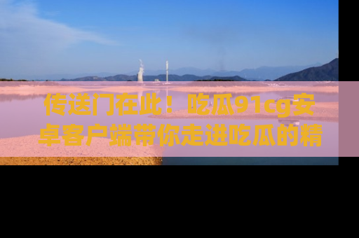 传送门在此！吃瓜91cg安卓客户端带你走进吃瓜的精彩世界