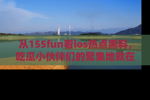 从155fun看ios热点黑料,吃瓜小伙伴们的聚集地就在这里!