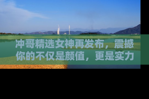 冲哥精选女神再发布，震撼你的不仅是颜值，更是实力！