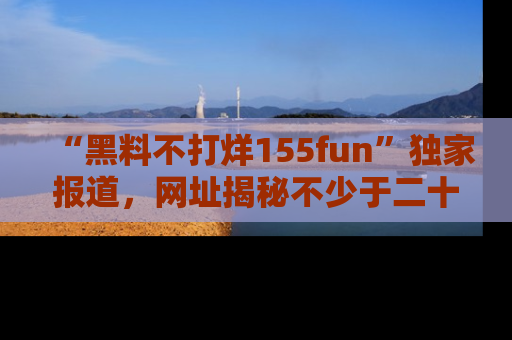 “黑料不打烊155fun”独家报道，网址揭秘不少于二十条惊人黑料新闻！