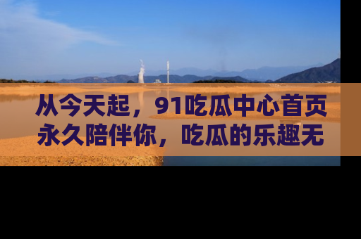 从今天起,91吃瓜中心首页永久陪伴你,吃瓜的乐趣无穷无尽!