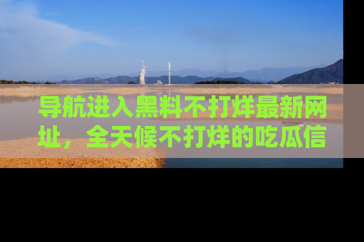 导航进入黑料不打烊最新网址,全天候不打烊的吃瓜信息为你奉上!