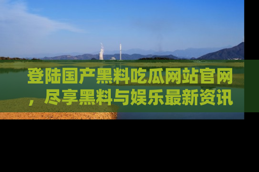登陆国产黑料吃瓜网站官网,尽享黑料与娱乐最新资讯