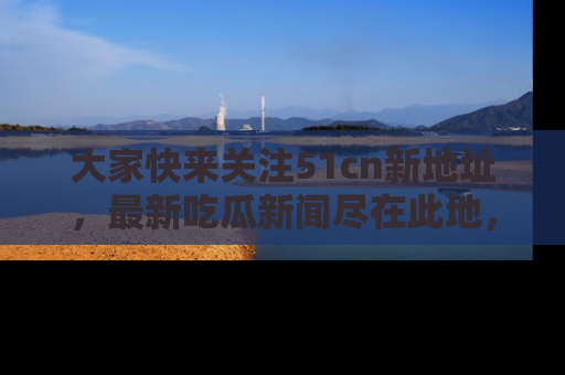大家快来关注51cn新地址,最新吃瓜新闻尽在此地,绝对不容错过哦!