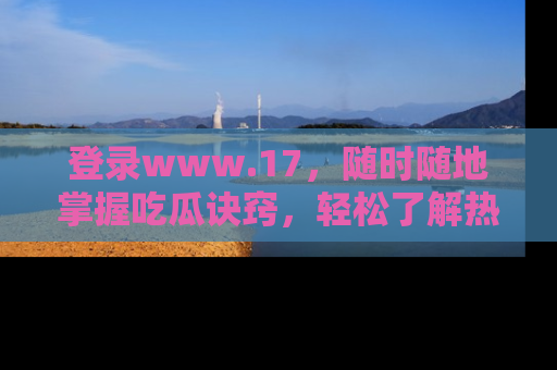 登录www.17,随时随地掌握吃瓜诀窍,轻松了解热点!